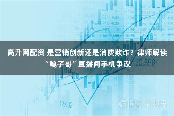 高升网配资 是营销创新还是消费欺诈？律师解读“嘎子哥”直播间手机争议
