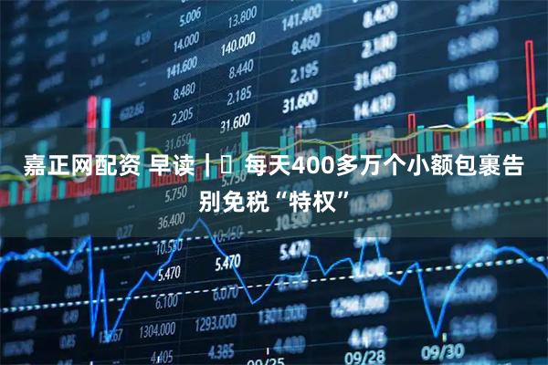 嘉正网配资 早读｜​每天400多万个小额包裹告别免税“特权”