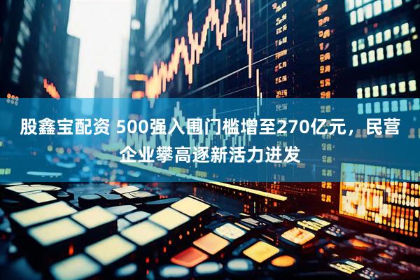 股鑫宝配资 500强入围门槛增至270亿元，民营企业攀高逐新活力迸发