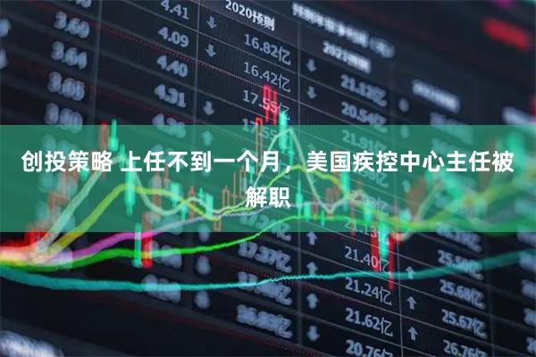 创投策略 上任不到一个月，美国疾控中心主任被解职