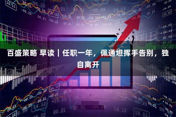 百盛策略 早读｜任职一年，佩通坦挥手告别，独自离开
