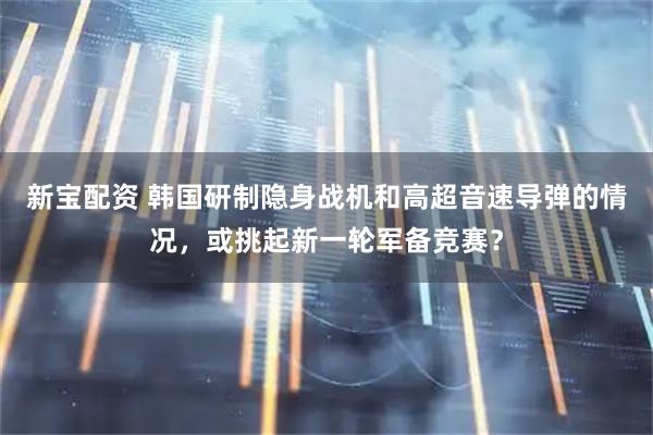 新宝配资 韩国研制隐身战机和高超音速导弹的情况，或挑起新一轮军备竞赛？