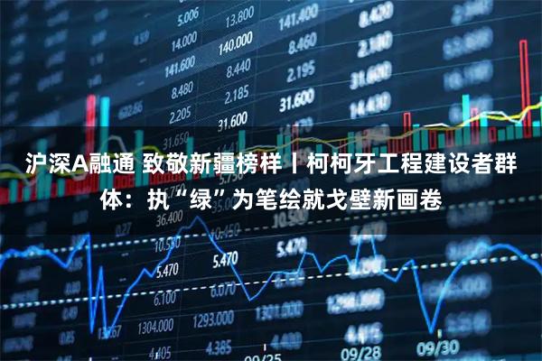 沪深A融通 致敬新疆榜样丨柯柯牙工程建设者群体：执“绿”为笔绘就戈壁新画卷