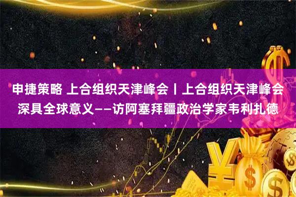 申捷策略 上合组织天津峰会丨上合组织天津峰会深具全球意义——访阿塞拜疆政治学家韦利扎德