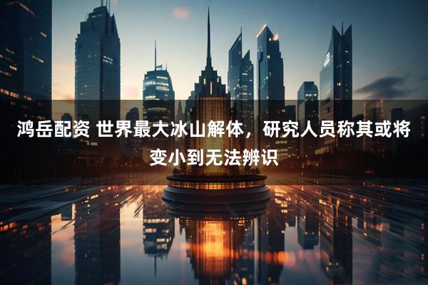 鸿岳配资 世界最大冰山解体，研究人员称其或将变小到无法辨识