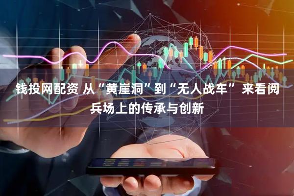 钱投网配资 从“黄崖洞”到“无人战车” 来看阅兵场上的传承与创新