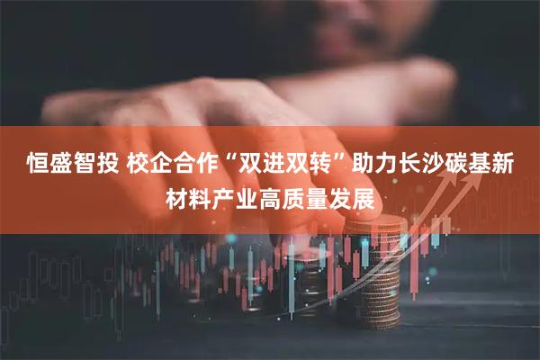 恒盛智投 校企合作“双进双转”助力长沙碳基新材料产业高质量发展