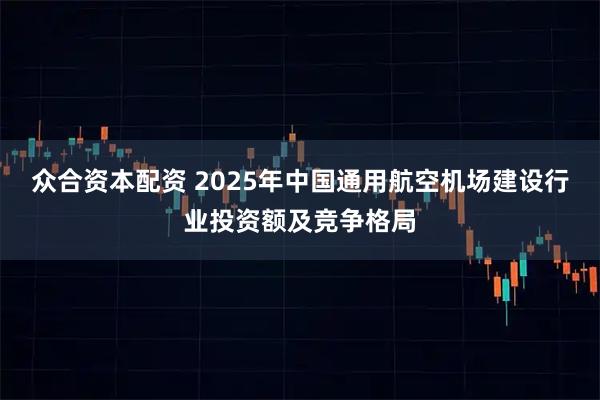众合资本配资 2025年中国通用航空机场建设行业投资额及竞争格局