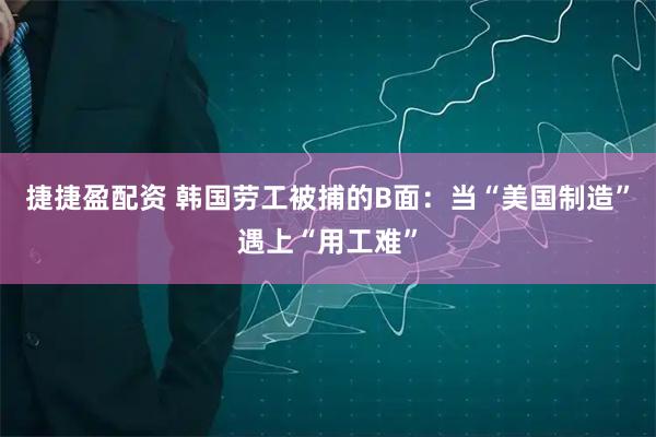 捷捷盈配资 韩国劳工被捕的B面：当“美国制造”遇上“用工难”