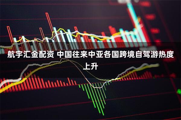 航宇汇金配资 中国往来中亚各国跨境自驾游热度上升