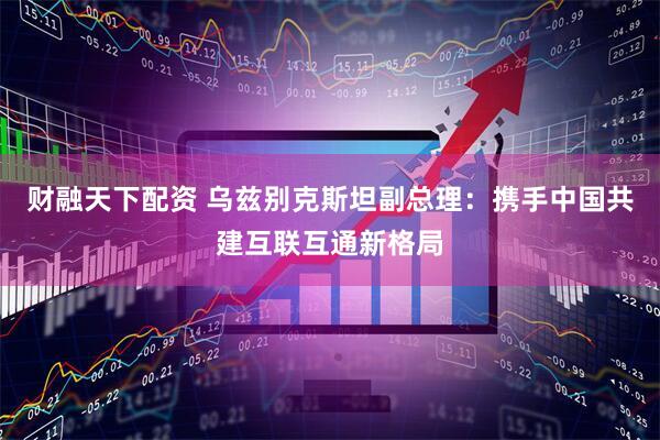 财融天下配资 乌兹别克斯坦副总理：携手中国共建互联互通新格局