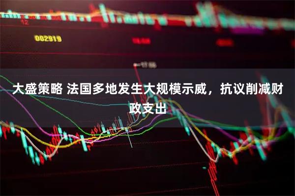 大盛策略 法国多地发生大规模示威，抗议削减财政支出
