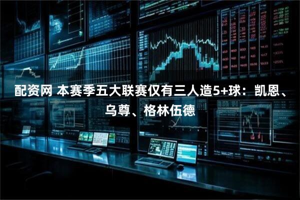 配资网 本赛季五大联赛仅有三人造5+球：凯恩、乌尊、格林伍德