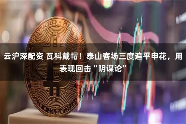 云沪深配资 瓦科戴帽！泰山客场三度追平申花，用表现回击“阴谋论”