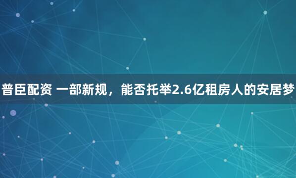 普臣配资 一部新规，能否托举2.6亿租房人的安居梦