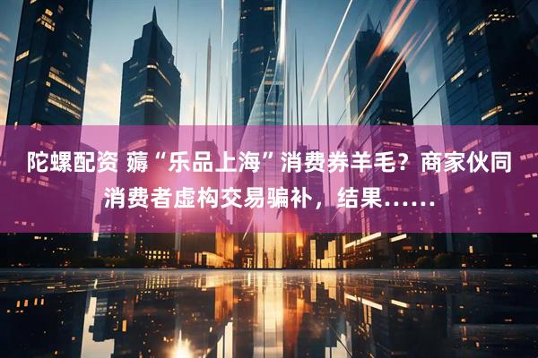 陀螺配资 薅“乐品上海”消费券羊毛？商家伙同消费者虚构交易骗补，结果……