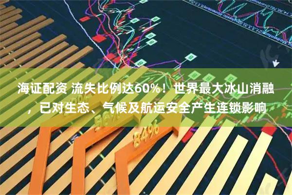 海证配资 流失比例达60%！世界最大冰山消融，已对生态、气候及航运安全产生连锁影响