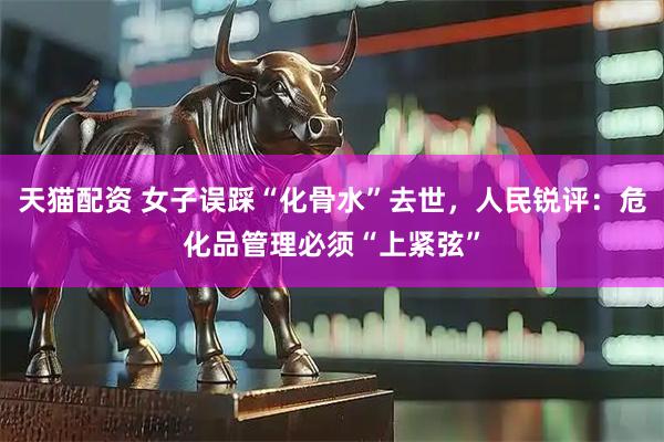 天猫配资 女子误踩“化骨水”去世，人民锐评：危化品管理必须“上紧弦”