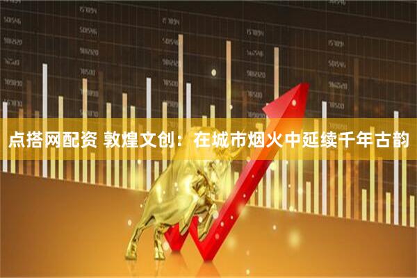 点搭网配资 敦煌文创：在城市烟火中延续千年古韵