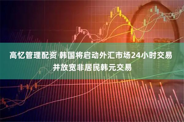 高忆管理配资 韩国将启动外汇市场24小时交易 并放宽非居民韩元交易