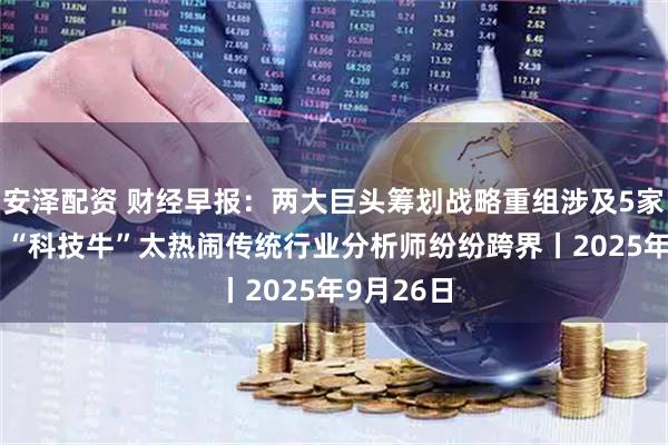 安泽配资 财经早报：两大巨头筹划战略重组涉及5家A股公司 “科技牛”太热闹传统行业分析师纷纷跨界丨2025年9月26日