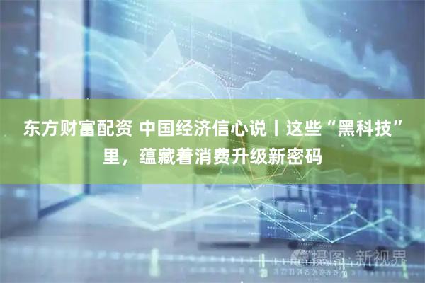 东方财富配资 中国经济信心说丨这些“黑科技”里，蕴藏着消费升级新密码