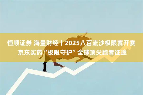 恒顺证券 海量财经丨2025八百流沙极限赛开赛 京东买药“极限守护”全球顶尖跑者征途