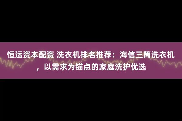 恒运资本配资 洗衣机排名推荐：海信三筒洗衣机，以需求为锚点的家庭洗护优选