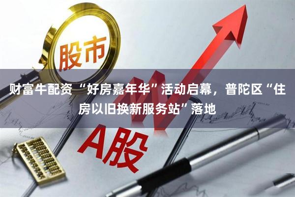 财富牛配资 “好房嘉年华”活动启幕，普陀区“住房以旧换新服务站”落地