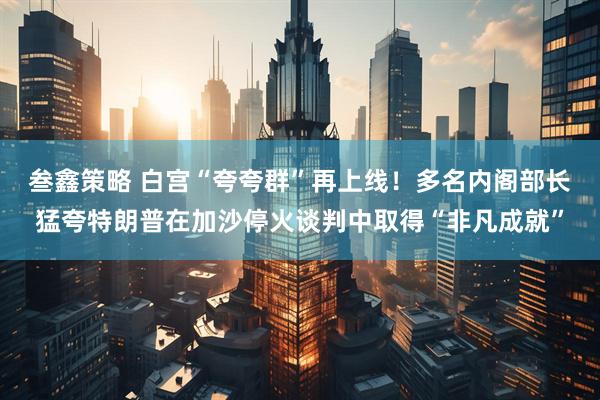 叁鑫策略 白宫“夸夸群”再上线！多名内阁部长猛夸特朗普在加沙停火谈判中取得“非凡成就”